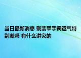 当日最新消息 戴翡翠手镯运气特别差吗 有什么讲究的
