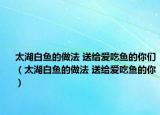 太湖白鱼的做法 送给爱吃鱼的你们（太湖白鱼的做法 送给爱吃鱼的你）