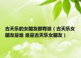 古天乐的女朋友都有谁（古天乐女朋友是谁 谁是古天乐女朋友）