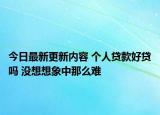 今日最新更新内容 个人贷款好贷吗 没想想象中那么难