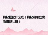 枸杞搭配什么吃（枸杞和哪些食物搭配壮阳）