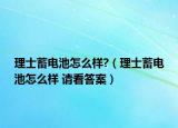 理士蓄电池怎么样?（理士蓄电池怎么样 请看答案）