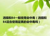 酒精和84一起使用会中毒（酒精和84混合使用是真的会中毒吗）