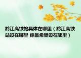 黔江高铁站具体在哪里（黔江高铁站设在哪里 你最希望设在哪里）