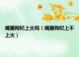 喝黑枸杞上火吗（喝黑枸杞上不上火）