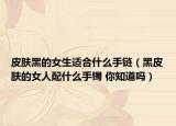 皮肤黑的女生适合什么手链（黑皮肤的女人配什么手镯 你知道吗）