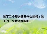 孩子三个叛逆期是什么时候（孩子的三个叛逆期时间）