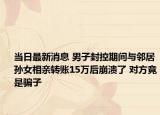 当日最新消息 男子封控期间与邻居孙女相亲转账15万后崩溃了 对方竟是骗子