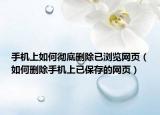 手机上如何彻底删除已浏览网页（如何删除手机上已保存的网页）