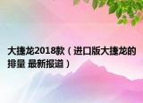 大捷龙2018款（进口版大捷龙的排量 最新报道）