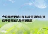 今日最新更新内容 陆炎是灵族吗 揭晓于登登第几集恢复记忆