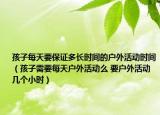 孩子每天要保证多长时间的户外活动时间（孩子需要每天户外活动么 要户外活动几个小时）