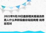 2022年9月20日最新相关报道消息 男人什么年龄段最容易提离婚 说得非常对