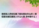 微信别人把你拉黑了朋友圈会怎么样（微信朋友圈拉黑别人什么心里 意味着什么）