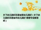 乡下幼儿园好还是城里幼儿园好（乡下幼儿园好还是城市幼儿园好 看看专业解答吧）