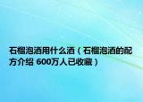 石榴泡酒用什么酒（石榴泡酒的配方介绍 600万人已收藏）