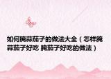 如何腌蒜茄子的做法大全（怎样腌蒜茄子好吃 腌茄子好吃的做法）