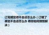 订完婚觉得不合适怎么办（订婚了感觉不合适怎么办 教你如何理智解决）