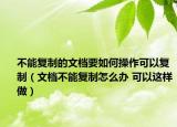 不能复制的文档要如何操作可以复制（文档不能复制怎么办 可以这样做）