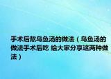 手术后熬乌鱼汤的做法（乌鱼汤的做法手术后吃 给大家分享这两种做法）