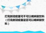 打完新冠疫苗可不可以喝碳酸饮料（打完新冠疫苗是否可以喝碳酸饮料）