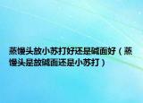 蒸馒头放小苏打好还是碱面好（蒸馒头是放碱面还是小苏打）