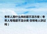 老年人用什么样的尿不湿方便（老年人专用尿不湿分类 你帮老人穿过吗）