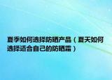 夏季如何选择防晒产品（夏天如何选择适合自己的防晒霜）
