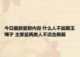 今日最新更新内容 什么人不能戴玉镯子 主要是两类人不适合佩戴