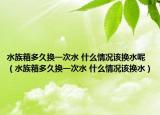 水族箱多久换一次水 什么情况该换水呢（水族箱多久换一次水 什么情况该换水）