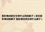 梨形身材的女生穿什么样的裤子（适合梨形身材的裤子 梨形身材适合穿什么裤子）