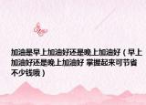 加油是早上加油好还是晚上加油好（早上加油好还是晚上加油好 掌握起来可节省不少钱哦）