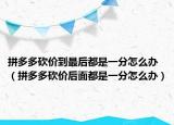 拼多多砍价到最后都是一分怎么办（拼多多砍价后面都是一分怎么办）