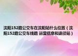 沈阳152路公交车在沈阳站什么位置（沈阳152路公交车线路 运营信息和途径站）