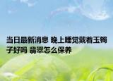 当日最新消息 晚上睡觉戴着玉镯子好吗 翡翠怎么保养