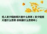 给人发夕阳的照片是什么意思（发夕阳照片是什么意思 你知道什么意思吗）