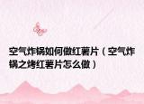 空气炸锅如何做红薯片（空气炸锅之烤红薯片怎么做）