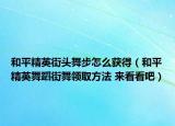 和平精英街头舞步怎么获得（和平精英舞蹈街舞领取方法 来看看吧）