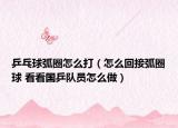 乒乓球弧圈怎么打（怎么回接弧圈球 看看国乒队员怎么做）