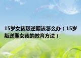 15岁女孩叛逆期该怎么办（15岁叛逆期女孩的教育方法）