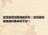 加湿器里加精油的好处（加湿器里放精油对身体好不好）