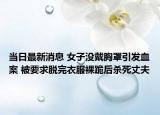 当日最新消息 女子没戴胸罩引发血案 被要求脱完衣服裸跪后杀死丈夫