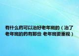 有什么药可以治好老年斑的（治了老年斑的药有那些 老年斑要重视）