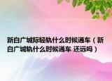 新白广城际轻轨什么时候通车（新白广城轨什么时候通车 还远吗）