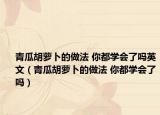 青瓜胡萝卜的做法 你都学会了吗英文（青瓜胡萝卜的做法 你都学会了吗）