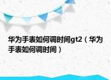 华为手表如何调时间gt2（华为手表如何调时间）