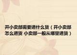 开小卖部需要进什么货（开小卖部怎么进货 小卖部一般从哪里进货）