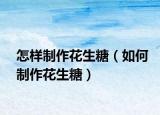 怎样制作花生糖（如何制作花生糖）