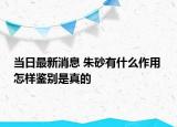当日最新消息 朱砂有什么作用 怎样鉴别是真的
