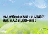 男人撒谎的表现鉴别（男人撒谎的表现 男人会有这五种表现）